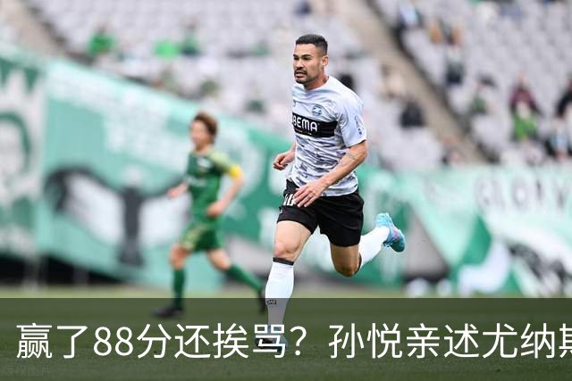 赢了88分还挨骂？孙悦亲述尤纳斯中场下死命令，唐正东两罚全丢，教练黑脸怒骂！